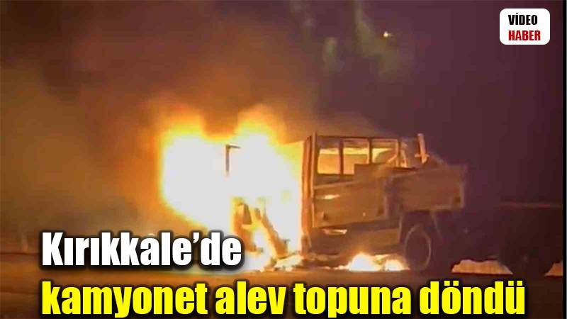 Kırıkkale’de kamyonet alev topuna döndü