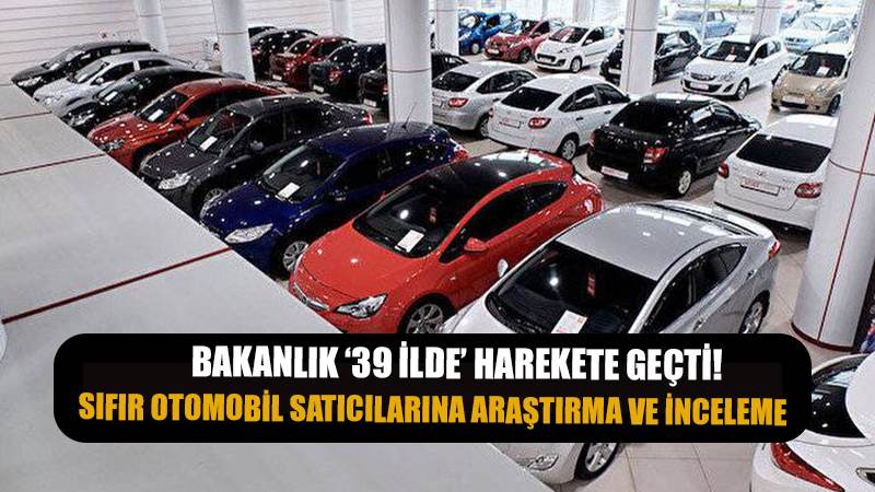 Bakanlık harekete geçti! Sıfır otomobil satıcılarına araştırma ve inceleme