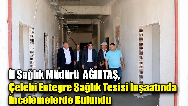 İl Sağlık Müdürü  AĞIRTAŞ,  Çelebi Entegre Sağlık Tesisi İnşaatında  İncelemelerde Bulundu